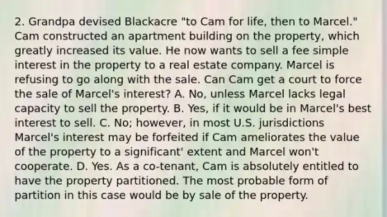 2. Grandpa devised Blackacre "to Cam for life, then to Marcel." Cam constructed an apartment building on the property, which greatly increased its value. He now wants to sell a fee simple interest in the property to a real estate company. Marcel is refusing to go along with the sale. Can Cam get a court to force the sale of Marcel's interest? A. No, unless Marcel lacks legal capacity to sell the property. B. Yes, if it would be in Marcel's best interest to sell. C. No; however, in most U.S. jurisdictions Marcel's interest may be forfeited if Cam ameliorates the value of the property to a significant' extent and Marcel won't cooperate. D. Yes. As a co-tenant, Cam is absolutely entitled to have the property partitioned. The most probable form of partition in this case would be by sale of the property.