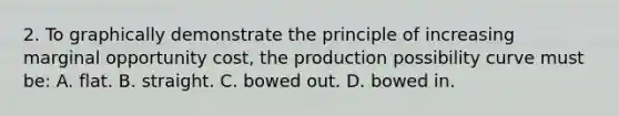 2. To graphically demonstrate the principle of increasing marginal opportunity cost, the production possibility curve must be: A. flat. B. straight. C. bowed out. D. bowed in.