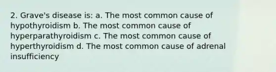 2. Grave's disease is: a. The most common cause of hypothyroidism b. The most common cause of hyperparathyroidism c. The most common cause of hyperthyroidism d. The most common cause of adrenal insufficiency