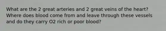 What are the 2 great arteries and 2 great veins of the heart? Where does blood come from and leave through these vessels and do they carry O2 rich or poor blood?