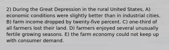 2) During the Great Depression in the rural United States, A) economic conditions were slightly better than in industrial cities. B) farm income dropped by twenty-five percent. C) one-third of all farmers lost their land. D) farmers enjoyed several unusually fertile growing seasons. E) the farm economy could not keep up with consumer demand.