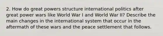 2. How do great powers structure international politics after great power wars like World War I and World War II? Describe the main changes in the international system that occur in the aftermath of these wars and the peace settlement that follows.