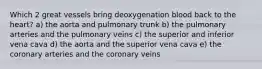 Which 2 great vessels bring deoxygenation blood back to the heart? a) the aorta and pulmonary trunk b) the pulmonary arteries and the pulmonary veins c) the superior and inferior vena cava d) the aorta and the superior vena cava e) the coronary arteries and the coronary veins