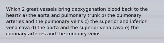 Which 2 great vessels bring deoxygenation blood back to the heart? a) the aorta and pulmonary trunk b) the pulmonary arteries and the pulmonary veins c) the superior and inferior vena cava d) the aorta and the superior vena cava e) the coronary arteries and the coronary veins