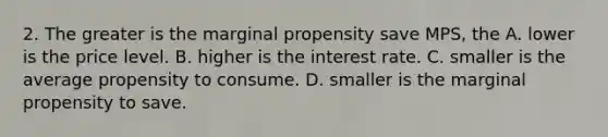 2. The greater is the marginal propensity save MPS, the A. lower is the price level. B. higher is the interest rate. C. smaller is the average propensity to consume. D. smaller is the marginal propensity to save.