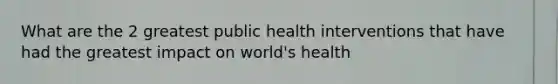 What are the 2 greatest public health interventions that have had the greatest impact on world's health