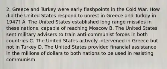 2. Greece and Turkey were early flashpoints in the Cold War. How did the United States respond to unrest in Greece and Turkey in 1947? A. The United States established long range missiles in these nations, capable of reaching Moscow B. The United States sent military advisers to train anti-communist forces in both countries C. The United States actively intervened in Greece but not in Turkey D. The United States provided financial assistance in the millions of dollars to both nations to be used in resisting communism