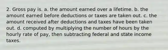 2. Gross pay is. a. the amount earned over a lifetime. b. the amount earned before deductions or taxes are taken out. c. the amount received after deductions and taxes have been taken out. d. computed by multiplying the number of hours by the hourly rate of pay, then subtracting federal and state income taxes.