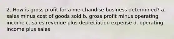 2. How is gross profit for a merchandise business determined? a. sales minus cost of goods sold b. gross profit minus operating income c. sales revenue plus depreciation expense d. operating income plus sales