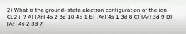 2) What is the ground- state electron configuration of the ion Cu2+ ? A) [Ar] 4s 2 3d 10 4p 1 B) [Ar] 4s 1 3d 8 C) [Ar] 3d 9 D) [Ar] 4s 2 3d 7