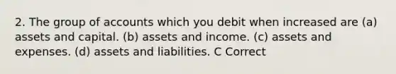 2. The group of accounts which you debit when increased are (a) assets and capital. (b) assets and income. (c) assets and expenses. (d) assets and liabilities. C Correct