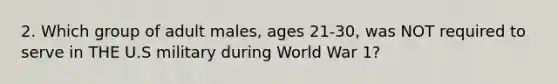 2. Which group of adult males, ages 21-30, was NOT required to serve in THE U.S military during World War 1?