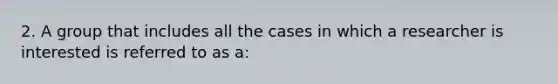 2. A group that includes all the cases in which a researcher is interested is referred to as a: