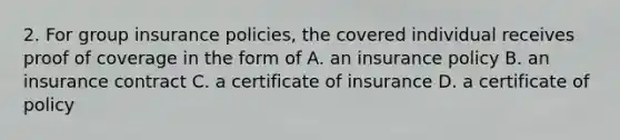 2. For group insurance policies, the covered individual receives proof of coverage in the form of A. an insurance policy B. an insurance contract C. a certificate of insurance D. a certificate of policy