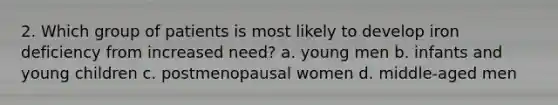 2. Which group of patients is most likely to develop iron deficiency from increased need? a. young men b. infants and young children c. postmenopausal women d. middle-aged men