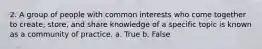 2. A group of people with common interests who come together to create, store, and share knowledge of a specific topic is known as a community of practice. a. True b. False