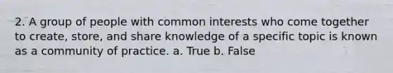 2. A group of people with common interests who come together to create, store, and share knowledge of a specific topic is known as a community of practice. a. True b. False