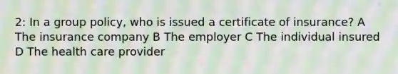 2: In a group policy, who is issued a certificate of insurance? A The insurance company B The employer C The individual insured D The health care provider