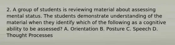 2. A group of students is reviewing material about assessing mental status. The students demonstrate understanding of the material when they identify which of the following as a cognitive ability to be assessed? A. Orientation B. Posture C. Speech D. Thought Processes