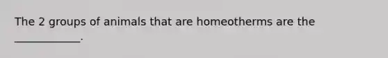 The 2 groups of animals that are homeotherms are the ____________.