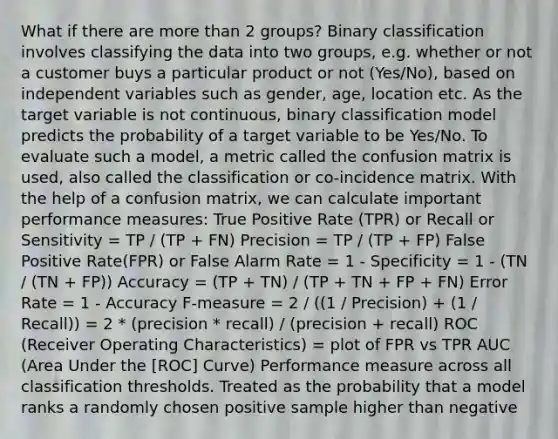 What if there are more than 2 groups? Binary classification involves classifying the data into two groups, e.g. whether or not a customer buys a particular product or not (Yes/No), based on independent variables such as gender, age, location etc. As the target variable is not continuous, binary classification model predicts the probability of a target variable to be Yes/No. To evaluate such a model, a metric called the confusion matrix is used, also called the classification or co-incidence matrix. With the help of a confusion matrix, we can calculate important performance measures: True Positive Rate (TPR) or Recall or Sensitivity = TP / (TP + FN) Precision = TP / (TP + FP) False Positive Rate(FPR) or False Alarm Rate = 1 - Specificity = 1 - (TN / (TN + FP)) Accuracy = (TP + TN) / (TP + TN + FP + FN) Error Rate = 1 - Accuracy F-measure = 2 / ((1 / Precision) + (1 / Recall)) = 2 * (precision * recall) / (precision + recall) ROC (Receiver Operating Characteristics) = plot of FPR vs TPR AUC (Area Under the [ROC] Curve) Performance measure across all classification thresholds. Treated as the probability that a model ranks a randomly chosen positive sample higher than negative