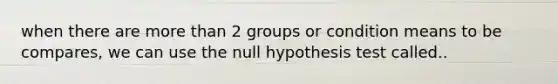 when there are more than 2 groups or condition means to be compares, we can use the null hypothesis test called..