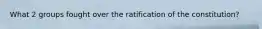 What 2 groups fought over the ratification of the constitution?