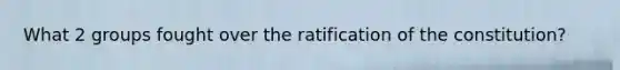 What 2 groups fought over the ratification of the constitution?