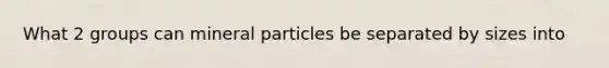 What 2 groups can mineral particles be separated by sizes into