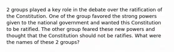 2 groups played a key role in the debate over the ratification of the Constitution. One of the group favored the strong powers given to the national government and wanted this Constitution to be ratified. The other group feared these new powers and thought that the Constitution should not be ratifies. What were the names of these 2 groups?