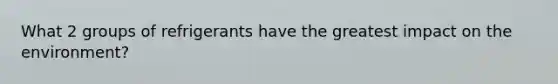 What 2 groups of refrigerants have the greatest impact on the environment?