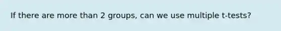 If there are more than 2 groups, can we use multiple t-tests?