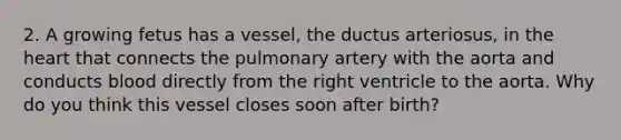 2. A growing fetus has a vessel, the ductus arteriosus, in the heart that connects the pulmonary artery with the aorta and conducts blood directly from the right ventricle to the aorta. Why do you think this vessel closes soon after birth?