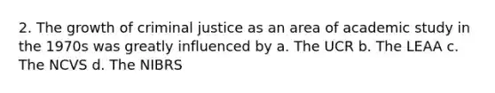 2. The growth of criminal justice as an area of academic study in the 1970s was greatly influenced by a. The UCR b. The LEAA c. The NCVS d. The NIBRS