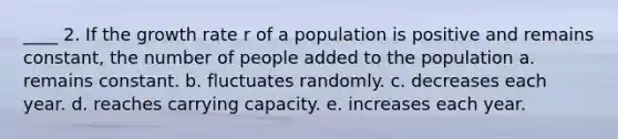 ____ 2. If the growth rate r of a population is positive and remains constant, the number of people added to the population a. remains constant. b. fluctuates randomly. c. decreases each year. d. reaches carrying capacity. e. increases each year.