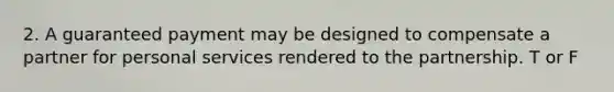 2. A guaranteed payment may be designed to compensate a partner for personal services rendered to the partnership. T or F