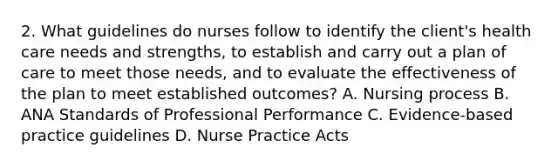 2. What guidelines do nurses follow to identify the client's health care needs and strengths, to establish and carry out a plan of care to meet those needs, and to evaluate the effectiveness of the plan to meet established outcomes? A. Nursing process B. ANA Standards of Professional Performance C. Evidence-based practice guidelines D. Nurse Practice Acts