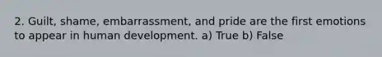 2. Guilt, shame, embarrassment, and pride are the first emotions to appear in human development. a) True b) False