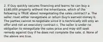 2. If Guy quickly secures financing and learns he can buy a 180,000 property without the inheritance, which of the following is TRUE about renegotiating the sales contract? a. The seller must either renegotiate or return Guy's earnest money b. The parties cannot re-negotiate since it is technically still only an offer and not an executory contract c. The seller is under no obligation to renegotiate the sales price and may still seek remedy against Guy if he does not complete the sale. d. None of the above are true.