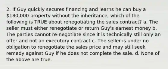 2. If Guy quickly secures financing and learns he can buy a 180,000 property without the inheritance, which of the following is TRUE about renegotiating the sales contract? a. The seller must either renegotiate or return Guy's earnest money b. The parties cannot re-negotiate since it is technically still only an offer and not an executory contract c. The seller is under no obligation to renegotiate the sales price and may still seek remedy against Guy if he does not complete the sale. d. None of the above are true.