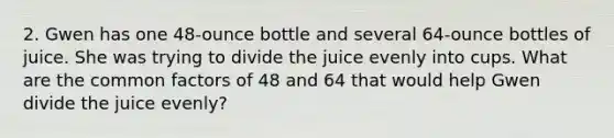 2. Gwen has one 48-ounce bottle and several 64-ounce bottles of juice. She was trying to divide the juice evenly into cups. What are the <a href='https://www.questionai.com/knowledge/kunQ1YTlss-common-factor' class='anchor-knowledge'>common factor</a>s of 48 and 64 that would help Gwen divide the juice evenly?