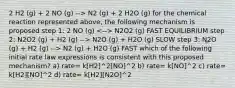 2 H2 (g) + 2 NO (g) --> N2 (g) + 2 H2O (g) for the chemical reaction represented above, the following mechanism is proposed step 1: 2 NO (g) N2O2 (g) FAST EQUILIBRIUM step 2: N2O2 (g) + H2 (g) --> N2O (g) + H2O (g) SLOW step 3: N2O (g) + H2 (g) --> N2 (g) + H2O (g) FAST which of the following initial rate law expressions is consistent with this proposed mechanism? a) rate= k[H2]^2[NO]^2 b) rate= k[NO]^2 c) rate= k[H2][NO]^2 d) rate= k[H2][N2O]^2