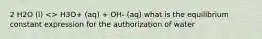 2 H2O (l) <> H3O+ (aq) + OH- (aq) what is the equilibrium constant expression for the authorization of water