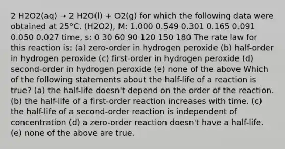 2 H2O2(aq) ➝ 2 H2O(l) + O2(g) for which the following data were obtained at 25°C. (H2O2), M: 1.000 0.549 0.301 0.165 0.091 0.050 0.027 time, s: 0 30 60 90 120 150 180 The rate law for this reaction is: (a) zero-order in hydrogen peroxide (b) half-order in hydrogen peroxide (c) first-order in hydrogen peroxide (d) second-order in hydrogen peroxide (e) none of the above Which of the following statements about the half-life of a reaction is true? (a) the half-life doesn't depend on the order of the reaction. (b) the half-life of a first-order reaction increases with time. (c) the half-life of a second-order reaction is independent of concentration (d) a zero-order reaction doesn't have a half-life. (e) none of the above are true.