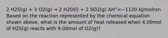 2 H2S(g) + 3 O2(g) → 2 H2O(l) + 2 SO2(g) ΔH°=−1120 kJ/molrxn Based on the reaction represented by the chemical equation shown above, what is the amount of heat released when 4.00mol of H2S(g) reacts with 9.00mol of O2(g)?