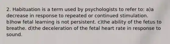 2. Habituation is a term used by psychologists to refer to: a)a decrease in response to repeated or continued stimulation. b)how fetal learning is not persistent. c)the ability of the fetus to breathe. d)the deceleration of the fetal heart rate in response to sound.