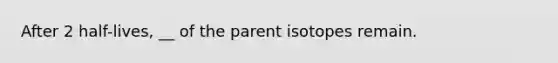 After 2 half-lives, __ of the parent isotopes remain.