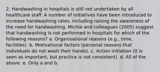 2. Handwashing in hospitals is still not undertaken by all healthcare staff. A number of initiatives have been introduced to increase handwashing rates, including raising the awareness of the need for handwashing. Michie and colleagues (2005) suggest that handwashing is not performed in hospitals for which of the following reasons? a. Organisational reasons (e.g., time, facilities). b. Motivational factors (personal reasons that individuals do not wash their hands). c. Action initiation (it is seen as important, but practice is not consistent). d. All of the above. e. Only a and b.