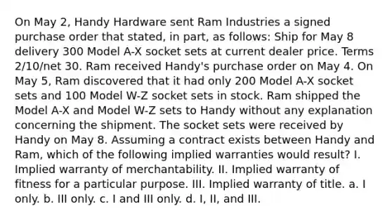 On May 2, Handy Hardware sent Ram Industries a signed purchase order that stated, in part, as follows: Ship for May 8 delivery 300 Model A-X socket sets at current dealer price. Terms 2/10/net 30. Ram received Handy's purchase order on May 4. On May 5, Ram discovered that it had only 200 Model A-X socket sets and 100 Model W-Z socket sets in stock. Ram shipped the Model A-X and Model W-Z sets to Handy without any explanation concerning the shipment. The socket sets were received by Handy on May 8. Assuming a contract exists between Handy and Ram, which of the following implied warranties would result? I. Implied warranty of merchantability. II. Implied warranty of fitness for a particular purpose. III. Implied warranty of title. a. I only. b. III only. c. I and III only. d. I, II, and III.