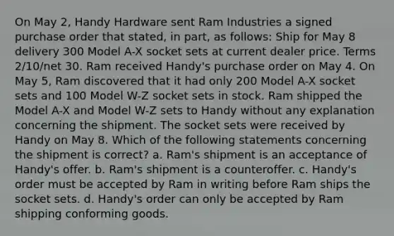 On May 2, Handy Hardware sent Ram Industries a signed purchase order that stated, in part, as follows: Ship for May 8 delivery 300 Model A-X socket sets at current dealer price. Terms 2/10/net 30. Ram received Handy's purchase order on May 4. On May 5, Ram discovered that it had only 200 Model A-X socket sets and 100 Model W-Z socket sets in stock. Ram shipped the Model A-X and Model W-Z sets to Handy without any explanation concerning the shipment. The socket sets were received by Handy on May 8. Which of the following statements concerning the shipment is correct? a. Ram's shipment is an acceptance of Handy's offer. b. Ram's shipment is a counteroffer. c. Handy's order must be accepted by Ram in writing before Ram ships the socket sets. d. Handy's order can only be accepted by Ram shipping conforming goods.